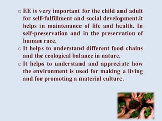 o EE is very important for the child and adult
for self-fulfillment and social development.it
helps in maintenance of life and health. In
self-preservation and in the preservation of
human race.
o It helps to understand different food chains
and the ecological balance in nature.
o It helps to understand and appreciate how
the environment is used for making a living
and for promoting a material culture.
 