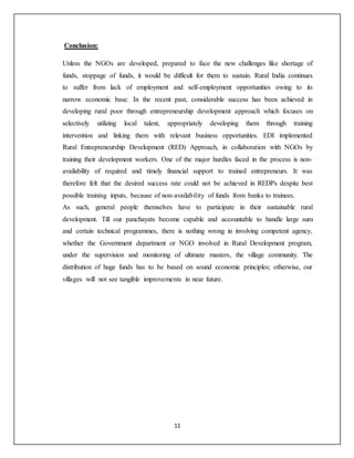 11
Conclusion:
Unless the NGOs are developed, prepared to face the new challenges like shortage of
funds, stoppage of funds, it would be difficult for them to sustain. Rural India continues
to suffer from lack of employment and self-employment opportunities owing to its
narrow economic base. In the recent past, considerable success has been achieved in
developing rural poor through entrepreneurship development approach which focuses on
selectively utilizing local talent, appropriately developing them through training
intervention and linking them with relevant business opportunities. EDI implemented
Rural Entrepreneurship Development (RED) Approach, in collaboration with NGOs by
training their development workers. One of the major hurdles faced in the process is non-
availability of required and timely financial support to trained entrepreneurs. It was
therefore felt that the desired success rate could not be achieved in REDPs despite best
possible training inputs, because of non-availability of funds from banks to trainees.
As such, general people themselves have to participate in their sustainable rural
development. Till our panchayats become capable and accountable to handle large sum
and certain technical programmes, there is nothing wrong in involving competent agency,
whether the Government department or NGO involved in Rural Development program,
under the supervision and monitoring of ultimate masters, the village community. The
distribution of huge funds has to be based on sound economic principles; otherwise, our
villages will not see tangible improvements in near future.
 