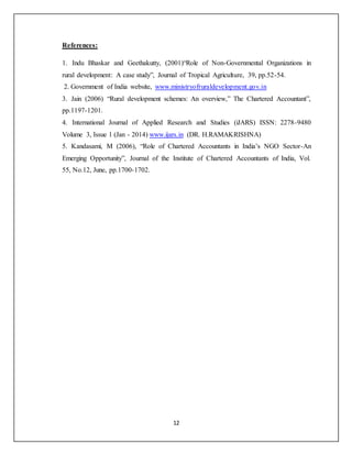 12
References:
1. Indu Bhaskar and Geethakutty, (2001)“Role of Non-Governmental Organizations in
rural development: A case study”, Journal of Tropical Agriculture, 39, pp.52-54.
2. Government of India website, www.ministryofruraldevelopment.gov.in
3. Jain (2006) “Rural development schemes: An overview,” The Chartered Accountant”,
pp.1197-1201.
4. International Journal of Applied Research and Studies (iJARS) ISSN: 2278-9480
Volume 3, Issue 1 (Jan - 2014) www.ijars.in (DR. H.RAMAKRISHNA)
5. Kandasami, M (2006), “Role of Chartered Accountants in India’s NGO Sector-An
Emerging Opportunity”, Journal of the Institute of Chartered Accountants of India, Vol.
55, No.12, June, pp.1700-1702.
 