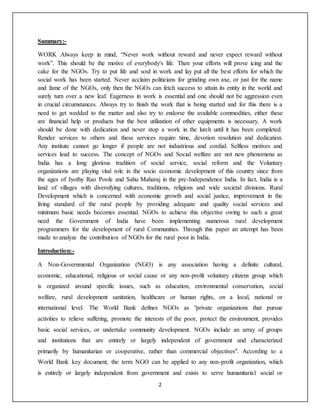 2
Summary:-
WORK Always keep in mind, “Never work without reward and never expect reward without
work”. This should be the motive of everybody's life. Then your efforts will prove icing and the
cake for the NGOs. Try to put life and soul in work and lay put all the best efforts for which the
social work has been started. Never acclaim politicians for grinding own axe, or just for the name
and fame of the NGOs, only then the NGOs can fetch success to attain its entity in the world and
surely turn over a new leaf. Eagerness in work is essential and one should not be aggression even
in crucial circumstances. Always try to finish the work that is being started and for this there is a
need to get wedded to the matter and also try to endorse the available commodities, either these
are financial help or products but the best utilization of other equipments is necessary. A work
should be done with dedication and never stop a work in the lurch until it has been completed.
Render services to others and these services require time, devotion resolution and dedication.
Any institute cannot go longer if people are not industrious and cordial. Selfless motives and
services lead to success. The concept of NGOs and Social welfare are not new phenomena as
India has a long glorious tradition of social service, social reform and the Voluntary
organizations are playing vital role in the socio economic development of this country since from
the ages of Jyothy Rao Poole and Sahu Maharaj in the pre-Independence India. In fact, India is a
land of villages with diversifying cultures, traditions, religions and wide societal divisions. Rural
Development which is concerned with economic growth and social justice, improvement in the
living standard of the rural people by providing adequate and quality social services and
minimum basic needs becomes essential. NGOs to achieve this objective owing to such a great
need the Government of India have been implementing numerous rural development
programmers for the development of rural Communities. Through this paper an attempt has been
made to analyze the contribution of NGOs for the rural poor in India.
Introduction:-
A Non-Governmental Organization (NGO) is any association having a definite cultural,
economic, educational, religious or social cause or any non-profit voluntary citizens group which
is organized around specific issues, such as education, environmental conservation, social
welfare, rural development sanitation, healthcare or human rights, on a local, national or
international level. The World Bank defines NGOs as "private organizations that pursue
activities to relieve suffering, promote the interests of the poor, protect the environment, provides
basic social services, or undertake community development. NGOs include an array of groups
and institutions that are entirely or largely independent of government and characterized
primarily by humanitarian or cooperative, rather than commercial objectives". According to a
World Bank key document, the term NGO can be applied to any non-profit organization, which
is entirely or largely independent from government and exists to serve humanitaria1 social or
 