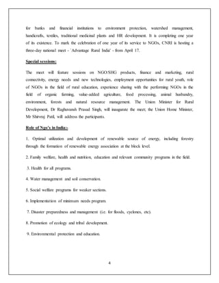 4
for banks and financial institutions to environment protection, watershed management,
handicrafts, textiles, traditional medicinal plants and HR development. It is completing one year
of its existence. To mark the celebration of one year of its service to NGOs, CNRI is hosting a
three-day national meet - `Advantage Rural India' - from April 17.
Special sessions:
The meet will feature sessions on NGO/SHG products, finance and marketing, rural
connectivity, energy needs and new technologies, employment opportunities for rural youth, role
of NGOs in the field of rural education, experience sharing with the performing NGOs in the
field of organic farming, value-added agriculture, food processing, animal husbandry,
environment, forests and natural resource management. The Union Minister for Rural
Development, Dr Raghuvansh Prasad Singh, will inaugurate the meet; the Union Home Minister,
Mr Shirvraj Patil, will address the participants.
Role of Ngo’s in India:-
1. Optimal utilization and development of renewable source of energy, including forestry
through the formation of renewable energy association at the block level.
2. Family welfare, health and nutrition, education and relevant community programs in the field.
3. Health for all programs.
4. Water management and soil conservation.
5. Social welfare programs for weaker sections.
6. Implementation of minimum needs program.
7. Disaster preparedness and management (i.e. for floods, cyclones, etc).
8. Promotion of ecology and tribal development.
9. Environmental protection and education.
 