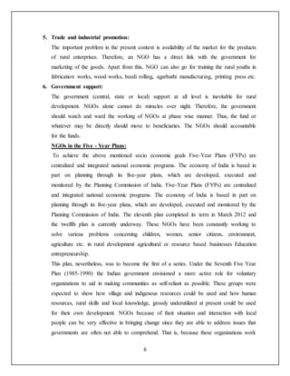 6
5. Trade and industrial promotion:
The important problem in the present context is availability of the market for the products
of rural enterprises. Therefore, an NGO has a direct link with the government for
marketing of the goods. Apart from this, NGO can also go for training the rural youths in
fabrication works, wood works, beedi rolling, agarbathi manufacturing, printing press etc.
6. Government support:
The government (central, state or local) support at all level is inevitable for rural
development. NGOs alone cannot do miracles over night. Therefore, the government
should watch and ward the working of NGOs at phase wise manner. Thus, the fund or
whatever may be directly should move to beneficiaries. The NGOs should accountable
for the funds.
NGOs in the Five - Year Plans:
To achieve the above mentioned socio economic goals Five-Year Plans (FYPs) are
centralized and integrated national economic programs. The economy of India is based in
part on planning through its five-year plans, which are developed, executed and
monitored by the Planning Commission of India. Five-Year Plans (FYPs) are centralized
and integrated national economic programs. The economy of India is based in part on
planning through its five-year plans, which are developed, executed and monitored by the
Planning Commission of India. The eleventh plan completed its term in March 2012 and
the twelfth plan is currently underway. These NGOs have been constantly working to
solve various problems concerning children, women, senior citizens, environment,
agriculture etc. in rural development agricultural or resource based businesses Education
entrepreneurship.
This plan, nevertheless, was to become the first of a series. Under the Seventh Five Year
Plan (1985-1990) the Indian government envisioned a more active role for voluntary
organizations to aid in making communities as self-reliant as possible. These groups were
expected to show how village and indigenous resources could be used and how human
resources, rural skills and local knowledge, grossly underutilized at present could be used
for their own development. NGOs because of their situation and interaction with local
people can be very effective in bringing change since they are able to address issues that
governments are often not able to comprehend. That is, because these organizations work
 