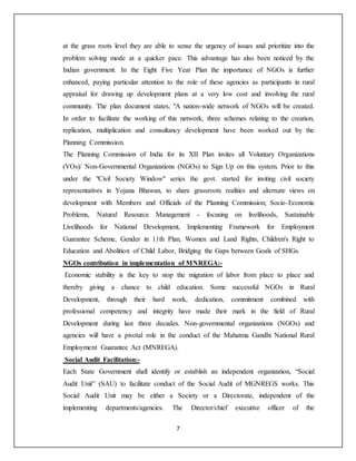 7
at the grass roots level they are able to sense the urgency of issues and prioritize into the
problem solving mode at a quicker pace. This advantage has also been noticed by the
Indian government. In the Eight Five Year Plan the importance of NGOs is further
enhanced, paying particular attention to the role of these agencies as participants in rural
appraisal for drawing up development plans at a very low cost and involving the rural
community. The plan document states, "A nation-wide network of NGOs will be created.
In order to facilitate the working of this network, three schemes relating to the creation,
replication, multiplication and consultancy development have been worked out by the
Planning Commission.
The Planning Commission of India for its XII Plan invites all Voluntary Organizations
(VOs)/ Non-Governmental Organizations (NGOs) to Sign Up on this system. Prior to this
under the "Civil Society Window" series the govt. started for inviting civil society
representatives in Yojana Bhawan, to share grassroots realities and alternate views on
development with Members and Officials of the Planning Commission; Socio-Economic
Problems, Natural Resource Management - focusing on livelihoods, Sustainable
Livelihoods for National Development, Implementing Framework for Employment
Guarantee Scheme, Gender in 11th Plan, Women and Land Rights, Children's Right to
Education and Abolition of Child Labor, Bridging the Gaps between Goals of SHGs.
NGOs contribution in implementation of MNREGA:-
Economic stability is the key to stop the migration of labor from place to place and
thereby giving a chance to child education. Some successful NGOs in Rural
Development, through their hard work, dedication, commitment combined with
professional competency and integrity have made their mark in the field of Rural
Development during last three decades. Non-governmental organizations (NGOs) and
agencies will have a pivotal role in the conduct of the Mahatma Gandhi National Rural
Employment Guarantee Act (MNREGA).
Social Audit Facilitation:-
Each State Government shall identify or establish an independent organization, “Social
Audit Unit” (SAU) to facilitate conduct of the Social Audit of MGNREGS works. This
Social Audit Unit may be either a Society or a Directorate, independent of the
implementing departments/agencies. The Director/chief executive officer of the
 