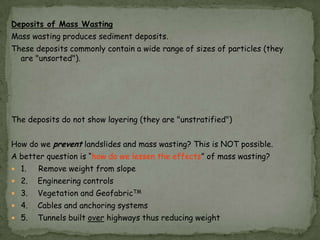 Deposits of Mass Wasting
Mass wasting produces sediment deposits.
These deposits commonly contain a wide range of sizes of particles (they
are "unsorted").

The deposits do not show layering (they are "unstratified")
How do we prevent landslides and mass wasting? This is NOT possible.
A better question is “how do we lessen the effects” of mass wasting?
 1.

Remove weight from slope

 2.

Engineering controls

 3.

Vegetation and GeofabricTM

 4.

Cables and anchoring systems

 5.

Tunnels built over highways thus reducing weight

 