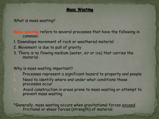 Mass Wasting
What is mass wasting?
Mass wasting refers to several processes that have the following in
common:
1. Downslope movement of rock or weathered material
2. Movement is due to pull of gravity
3. There is no flowing medium (water, air or ice) that carries the
material

Why is mass wasting important?
1.
Processes represent a significant hazard to property and people
2.
Need to identify where and under what conditions these
processes occur
3.
Avoid construction in areas prone to mass wasting or attempt to
prevent mass wasting
*Generally, mass wasting occurs when gravitational forces exceed
frictional or shear forces (strength) of material.

 