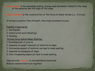 Shear stress is the downslope pulling causing mass movement related to the mass
of the material and the angle of the slope.
Shear strength is the counteraction of the force of shear stress (i.e., friction).
If stress is greater than strength, then mass movement occurs.
Possibly triggered by:
1. Earthquake
2. Construction work (blasting)
3. Flooding
Driving force behind Mass Wasting:
1. Downslope pull of gravity
2. Depends on weight (amount) of material on slope.
3. Increasing amount of material can lead to mass wasting.
4. Depends on steepness of slope.
5. Over steepening slopes can lead to mass wasting.
Clays provide cohesion to unconsolidated materials.
Mineral cements hold rock together

 