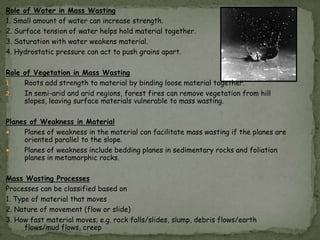 Role of Water in Mass Wasting
1. Small amount of water can increase strength.
2. Surface tension of water helps hold material together.
3. Saturation with water weakens material.
4. Hydrostatic pressure can act to push grains apart.
Role of Vegetation in Mass Wasting
1.
Roots add strength to material by binding loose material together.
2.
In semi-arid and arid regions, forest fires can remove vegetation from hill
slopes, leaving surface materials vulnerable to mass wasting.
Planes of Weakness in Material

Planes of weakness in the material can facilitate mass wasting if the planes are
oriented parallel to the slope.

Planes of weakness include bedding planes in sedimentary rocks and foliation
planes in metamorphic rocks.
Mass Wasting Processes
Processes can be classified based on
1. Type of material that moves
2. Nature of movement (flow or slide)
3. How fast material moves; e.g. rock falls/slides, slump, debris flows/earth
flows/mud flows, creep

 