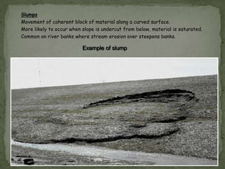 Slumps
Movement of coherent block of material along a curved surface.
More likely to occur when slope is undercut from below, material is saturated.
Common on river banks where stream erosion over steepens banks.

Example of slump

 