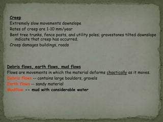 Creep
Extremely slow movements downslope
Rates of creep are 1-10 mm/year
Bent tree trunks, fence posts, and utility poles; gravestones tilted downslope
indicate that creep has occurred.
Creep damages buildings, roads

Debris flows, earth flows, mud flows
Flows are movements in which the material deforms chaotically as it moves.
Debris flows -- contains large boulders, gravels
Earth flows -- sandy material
Mudflow -- mud with considerable water

 