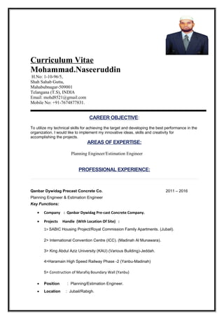 Curriculum Vitae
Mohammad.Naseeruddin
H.No: 1-10-96/5,
Shah Sahab Gutta,
Mahabubnagar-509001
Telangana (T.S), INDIA
Email: mohd8521@gmail.com
Mobile No: +91-7674877831.
CAREER OBJECTIVE:
To utilize my technical skills for achieving the target and developing the best performance in the
organization. I would like to implement my innovative ideas, skills and creativity for
accomplishing the projects.
AREAS OF EXPERTISE:
Planning Engineer/Estimation Engineer
PROFESSIONAL EXPERIENCE:
Qanbar Dywidag Precast Concrete Co. 2011 – 2016
Planning Engineer & Estimation Engineer
Key Functions:
• Company : Qanbar Dywidag Pre-cast Concrete Company.
• Projects Handle (With Location Of Site) :
1> SABIC Housing Project/Royal Commission Family Apartments. (Jubail).
2> International Convention Centre (ICC). (Madinah Al Munawara).
3> King Abdul Aziz University (KAU) (Various Building)-Jeddah.
4>Haramain High Speed Railway Phase -2 (Yanbu-Madinah)
5> Construction of Marafiq Boundary Wall (Yanbu)
• Position : Planning/Estimation Engineer.
• Location : Jubail/Rabigh.
 
