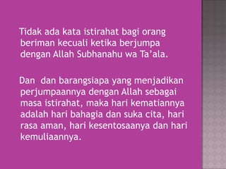 Tidak ada kata istirahat bagi orang
beriman kecuali ketika berjumpa
dengan Allah Subhanahu wa Ta’ala.
Dan dan barangsiapa yang menjadikan
perjumpaannya dengan Allah sebagai
masa istirahat, maka hari kematiannya
adalah hari bahagia dan suka cita, hari
rasa aman, hari kesentosaanya dan hari
kemuliaannya.

 