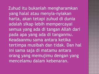 Zuhud itu bukanlah mengharamkan
yang halal atau menyia-nyiakan
harta, akan tetapi zuhud di dunia
adalah sikap lebih mempercayai
semua yang ada di tangan Allah dari
pada apa yang ada di tanganmu.
Keadaanmu sama antara ketika
tertimpa musibah dan tidak. Dan hal
ini sama saja di matamu antara
orang yang memujimu dengan yang
mencelamu dalam kebenaran.

 