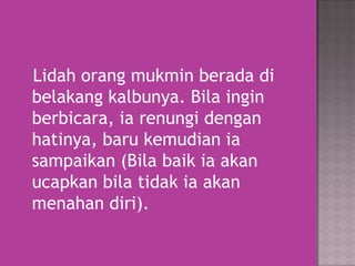 Lidah orang mukmin berada di
belakang kalbunya. Bila ingin
berbicara, ia renungi dengan
hatinya, baru kemudian ia
sampaikan (Bila baik ia akan
ucapkan bila tidak ia akan
menahan diri).

 