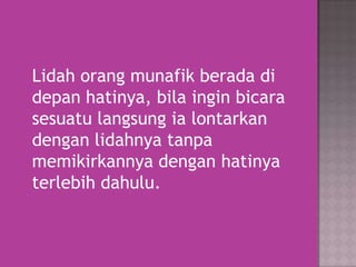 Lidah orang munafik berada di
depan hatinya, bila ingin bicara
sesuatu langsung ia lontarkan
dengan lidahnya tanpa
memikirkannya dengan hatinya
terlebih dahulu.

 