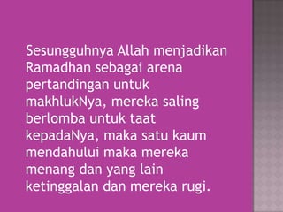 Sesungguhnya Allah menjadikan
Ramadhan sebagai arena
pertandingan untuk
makhlukNya, mereka saling
berlomba untuk taat
kepadaNya, maka satu kaum
mendahului maka mereka
menang dan yang lain
ketinggalan dan mereka rugi.

 