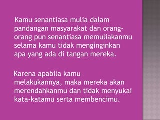 Kamu senantiasa mulia dalam
pandangan masyarakat dan orangorang pun senantiasa memuliakanmu
selama kamu tidak menginginkan
apa yang ada di tangan mereka.
Karena apabila kamu
melakukannya, maka mereka akan
merendahkanmu dan tidak menyukai
kata-katamu serta membencimu.

 