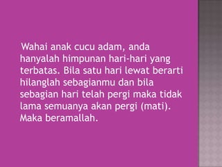 Wahai anak cucu adam, anda
hanyalah himpunan hari-hari yang
terbatas. Bila satu hari lewat berarti
hilanglah sebagianmu dan bila
sebagian hari telah pergi maka tidak
lama semuanya akan pergi (mati).
Maka beramallah.

 