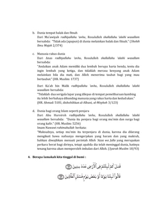 b. Dunia tempat balak dan fitnah
Dari Mu'awiyah radhiyallahu ‘anhu, Rosululloh shallallahu ‘alaihi wasallam
bersabda: "Tidak ada (apapun) di dunia melainkan balak dan fitnah." (Shohih
Ibnu Majah 2/374)
c. Manusia rakus dunia
Dari Anas radhiyallahu ‘anhu, Rosululloh shallallahu ‘alaihi wasallam
bersabda:
"Andaikan anak Adam memiliki dua lembah berupa harta benda, tentu dia
ingin lembah yang ketiga, dan tidaklah merasa kenyang anak Adam
melainkan bila dia mati, dan Alloh menerima taubat bagi yang mau
bertaubat." (HR. Muslim: 1737)
Dari Ka'ab bin Malik radhiyallahu ‘anhu, Rosululloh shallallahu ‘alaihi
wasallam bersabda:
"Tidaklah dua serigala lapar yang dilepas di tempat pemeliharaan kambing
itu lebih berbahaya dibanding manusia yang rakus harta dan kedudukan."
(HR. Ahmad: 5181, dishohihkan al-Albani, al-Misykah 3/123)
d. Dunia bagi orang Islam seperti penjara
Dari Abu Huroiroh radhiyallahu ‘anhu, Rosululloh shallallahu ‘alaihi
wasallam bersabda: "Dunia itu penjara bagi orang mu'min dan surga bagi
orang kafir." (HR. Muslim: 5256)
Imam Nawawi rahimahullah berkata:
"Maksudnya, setiap mu'min itu terpenjara di dunia, karena dia dilarang
mengikuti hawa nafsunya mengerjakan yang haram dan yang makruh,
bahkan diwajibkan menaati perintah Alloh ‘Azza wa Jalla yang merupakan
perkara berat bagi dirinya, tetapi apabila dia telah meninggal dunia, hatinya
tenang karena akan memperoleh imbalan dari Alloh. (Syarah Muslim 18/93)
4. Berapa lamakah kita tinggal di bumi :
 