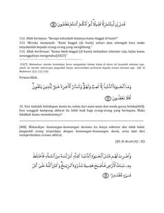 112. Allah bertanya: "Berapa tahunkah lamanya kamu tinggal di bumi?"
113. Mereka menjawab: "Kami tinggal (di bumi) sehari atau setengah hari, maka
tanyakanlah kepada orang-orang yang menghitung."
114. Allah berfirman: "Kamu tidak tinggal (di bumi) melainkan sebentar saja, kalau kamu
sesungguhnya mengetahui[1027]"
[1027]. Maksudnya: mereka hendaknya harus mengetahui bahwa hidup di dunia itu hanyalah sebentar saja,
sebab itu mereka seharusnya janganlah hanya mencurahkan perhatian kepada urusan duniawi saja. (QS. Al
Mukminun (23) :112-114)
Firman Allah,
32. Dan tiadalah kehidupan dunia ini, selain dari main-main dan senda gurau belaka[468].
Dan sungguh kampung akhirat itu lebih baik bagi orang-orang yang bertaqwa. Maka
tidakkah kamu memahaminya?
---------------------------------------------------------------------------------------------------------------------
[468]. Maksudnya: kesenangan-kesenangan duniawi itu hanya sebentar dan tidak kekal.
Janganlah orang terperdaya dengan kesenangan-kesenangan dunia, serta lalai dari
memperhatikan urusan akhirat.
(QS. Al An,am (6) : 32)
 