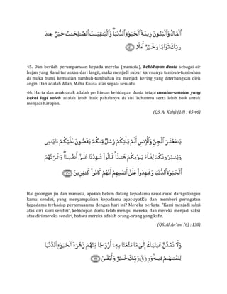 45. Dan berilah perumpamaan kepada mereka (manusia), kehidupan dunia sebagai air
hujan yang Kami turunkan dari langit, maka menjadi subur karenanya tumbuh-tumbuhan
di muka bumi, kemudian tumbuh-tumbuhan itu menjadi kering yang diterbangkan oleh
angin. Dan adalah Allah, Maha Kuasa atas segala sesuatu.
46. Harta dan anak-anak adalah perhiasan kehidupan dunia tetapi amalan-amalan yang
kekal lagi saleh adalah lebih baik pahalanya di sisi Tuhanmu serta lebih baik untuk
menjadi harapan.
(QS. Al Kahfi (18) : 45-46)
Hai golongan jin dan manusia, apakah belum datang kepadamu rasul-rasul dari golongan
kamu sendiri, yang menyampaikan kepadamu ayat-ayatKu dan memberi peringatan
kepadamu terhadap pertemuanmu dengan hari ini? Mereka berkata: "Kami menjadi saksi
atas diri kami sendiri", kehidupan dunia telah menipu mereka, dan mereka menjadi saksi
atas diri mereka sendiri, bahwa mereka adalah orang-orang yang kafir.
(QS. Al An’am (6) : 130)
 