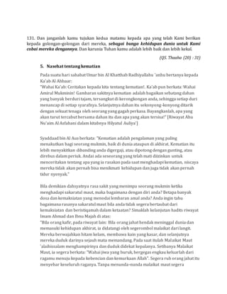 131. Dan janganlah kamu tujukan kedua matamu kepada apa yang telah Kami berikan
kepada golongan-golongan dari mereka, sebagai bunga kehidupan dunia untuk Kami
cobai mereka dengannya. Dan karunia Tuhan kamu adalah lebih baik dan lebih kekal.
(QS. Thaaha (20) : 31)
5. Nasehat tentang kematian
Pada suatu hari sahabat Umar bin Al Khatthab Radhiyallahu 'anhu bertanya kepada
Ka'ab Al Ahbaar:
"Wahai Ka'ab: Ceritakan kepada kita tentang kematian!. Ka'ab pun berkata: Wahai
Amirul Mukminin! Gambaran sakitnya kematian adalah bagaikan sebatang dahan
yang banyak berduri tajam, tersangkut di kerongkongan anda, sehingga setiap duri
menancap di setiap syarafnya. Selanjutnya dahan itu sekonyong-konyong ditarik
dengan sekuat tenaga oleh seorang yang gagah perkasa. Bayangkanlah, apa yang
akan turut tercabut bersama dahan itu dan apa yang akan tersisa!" [Riwayat Abu
Nu'aim Al Asfahani dalam kitabnya Hilyatul Auliya']
Syaddaad bin Al Aus berkata: "Kematian adalah pengalaman yang paling
menakutkan bagi seorang mukmin, baik di dunia ataupun di akhirat. Kematian itu
lebih menyakitkan dibanding anda digergaji, atau dipotong dengan gunting, atau
direbus dalam periuk. Andai ada seseorang yang telah mati diizinkan untuk
menceritakan tentang apa yang ia rasakan pada saat menghadapi kematian, niscaya
mereka tidak akan pernah bisa menikmati kehidupan dan juga tidak akan pernah
tidur nyenyak."
Bila demikian dahsyatnya rasa sakit yang menimpa seorang mukmin ketika
menghadapi sakaratul maut, maka bagaimana dengan diri anda? Betapa banyak
dosa dan kemaksiatan yang menodai lembaran amal anda? Anda ingin tahu
bagaimana rasanya sakaratul maut bila anda tidak segera bertaubat dari
kemaksiatan dan beristiqamah dalam ketaatan? Simaklah kelanjutan hadits riwayat
Imam Ahmad dan Ibnu Majah di atas:
"Bila orang kafir, pada riwayat lain: Bila orang jahat hendak meninggal dunia dan
memasuki kehidupan akhirat, ia didatangi oleh segerombol malaikat dari langit.
Mereka berwajahkan hitam kelam, membawa kain yang kasar, dan selanjutnya
mereka duduk darinya sejauh mata memandang. Pada saat itulah Malaikat Maut
'alaihissalam menghampirinya dan duduk didekat kepalanya. Setibanya Malaikat
Maut, ia segera berkata: "Wahai jiwa yang buruk, bergegas engkau keluarlah dari
ragamu menuju kepada kebencian dan kemurkaan Allah". Segera ruh orang jahat itu
menyebar keseluruh raganya. Tanpa menunda-nunda malaikat maut segera
 