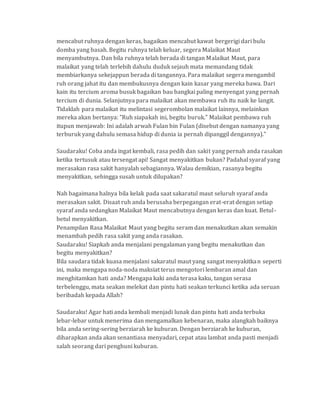 mencabut ruhnya dengan keras, bagaikan mencabut kawat bergerigi dari bulu
domba yang basah. Begitu ruhnya telah keluar, segera Malaikat Maut
menyambutnya. Dan bila ruhnya telah berada di tangan Malaikat Maut, para
malaikat yang telah terlebih dahulu duduk sejauh mata memandang tidak
membiarkanya sekejappun berada di tangannya. Para malaikat segera mengambil
ruh orang jahat itu dan membukusnya dengan kain kasar yang mereka bawa. Dari
kain itu tercium aroma busuk bagaikan bau bangkai paling menyengat yang pernah
tercium di dunia. Selanjutnya para malaikat akan membawa ruh itu naik ke langit.
Tidaklah para malaikat itu melintasi segerombolan malaikat lainnya, melainkan
mereka akan bertanya: "Ruh siapakah ini, begitu buruk." Malaikat pembawa ruh
itupun menjawab: Ini adalah arwah Fulan bin Fulan (disebut dengan namanya yang
terburuk yang dahulu semasa hidup di dunia ia pernah dipanggil dengannya)."
Saudaraku! Coba anda ingat kembali, rasa pedih dan sakit yang pernah anda rasakan
ketika tertusuk atau tersengat api! Sangat menyakitkan bukan? Padahal syaraf yang
merasakan rasa sakit hanyalah sebagiannya. Walau demikian, rasanya begitu
menyakitkan, sehingga susah untuk dilupakan?
Nah bagaimana halnya bila kelak pada saat sakaratul maut seluruh syaraf anda
merasakan sakit. Disaat ruh anda berusaha berpegangan erat-erat dengan setiap
syaraf anda sedangkan Malaikat Maut mencabutnya dengan keras dan kuat. Betul-
betul menyakitkan.
Penampilan Rasa Malaikat Maut yang begitu seram dan menakutkan akan semakin
menambah pedih rasa sakit yang anda rasakan.
Saudaraku! Siapkah anda menjalani pengalaman yang begitu menakutkan dan
begitu menyakitkan?
Bila saudara tidak kuasa menjalani sakaratul maut yang sangat menyakitkan seperti
ini, maka mengapa noda-noda maksiat terus mengotori lembaran amal dan
menghitamkan hati anda? Mengapa kaki anda terasa kaku, tangan serasa
terbelenggu, mata seakan melekat dan pintu hati seakan terkunci ketika ada seruan
beribadah kepada Allah?
Saudaraku! Agar hati anda kembali menjadi lunak dan pintu hati anda terbuka
lebar-lebar untuk menerima dan mengamalkan kebenaran, maka alangkah baiknya
bila anda sering-sering berziarah ke kuburan. Dengan berziarah ke kuburan,
diharapkan anda akan senantiasa menyadari, cepat atau lambat anda pasti menjadi
salah seorang dari penghuni kuburan.
 