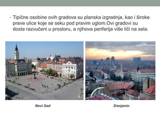 • Tipične osobine ovih gradova su planska izgradnja, kao i široke
 prave ulice koje se seku pod pravim uglom.Ovi gradovi su
 dosta razvučeni u prostoru, a njihova periferija više liči na sela.




            Novi Sad                              Zrenjanin
 