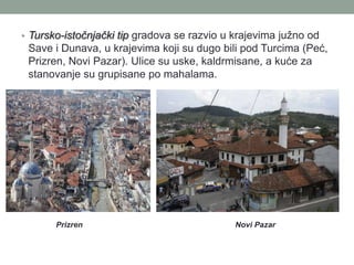 • Tursko-istočnjački tip gradova se razvio u krajevima južno od
 Save i Dunava, u krajevima koji su dugo bili pod Turcima (Peć,
 Prizren, Novi Pazar). Ulice su uske, kaldrmisane, a kuće za
 stanovanje su grupisane po mahalama.




       Prizren                               Novi Pazar
 