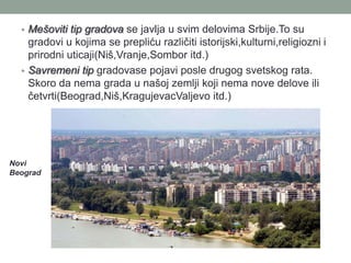 • Mešoviti tip gradova se javlja u svim delovima Srbije.To su
    gradovi u kojima se prepliću različiti istorijski,kulturni,religiozni i
    prirodni uticaji(Niš,Vranje,Sombor itd.)
  • Savremeni tip gradovase pojavi posle drugog svetskog rata.
    Skoro da nema grada u našoj zemlji koji nema nove delove ili
    četvrti(Beograd,Niš,KragujevacValjevo itd.)




Novi
Beograd
 