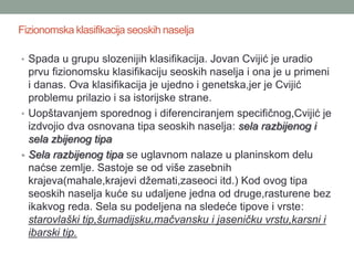 Fizionomska klasifikacija seoskih naselja

• Spada u grupu slozenijih klasifikacija. Jovan Cvijić je uradio
  prvu fizionomsku klasifikaciju seoskih naselja i ona je u primeni
  i danas. Ova klasifikacija je ujedno i genetska,jer je Cvijić
  problemu prilazio i sa istorijske strane.
• Uopštavanjem sporednog i diferenciranjem specifičnog,Cvijić je
  izdvojio dva osnovana tipa seoskih naselja: sela razbijenog i
  sela zbijenog tipa
• Sela razbijenog tipa se uglavnom nalaze u planinskom delu
  naćse zemlje. Sastoje se od više zasebnih
  krajeva(mahale,krajevi džemati,zaseoci itd.) Kod ovog tipa
  seoskih naselja kuće su udaljene jedna od druge,rasturene bez
  ikakvog reda. Sela su podeljena na sledeće tipove i vrste:
  starovlaški tip,šumadijsku,mačvansku i jaseničku vrstu,karsni i
  ibarski tip.
 