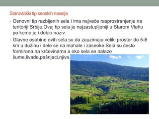 Starovlaški tip seoskih naselja
• Osnovni tip razbijenih sela i ima najveće rasprostranjenje na
  teritoriji Srbije.Ovaj tip sela je najzastupljeniji u Starom Vlahu
  po kome je i dobio naziv.
• Glavne osobine ovih sela su da zauzimaju veliki prostor do 5-6
  km u dužinu i dele se na mahale i zaseoke.Sela su često
  formirana na krčevinama a oko sela se nalaze
  šume,livade,pašnjaci,njive.
 