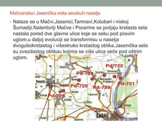 Mačvanska i Jasenička vrsta seoskuh naselja
• Nalaze se u Mačvi,Jasenici,Tamnavi,Kolubari i niskoj
 Šumadiji.Nateritoriji Mačve i Pocerine se javljaju krstasta sela
 nastala pored dve glavne ulice koje se seku pod pravim
 uglom,u daljoj evoluciji se transformisu u naselja
 dvogubokrstastog i višestruko krstastog oblika.Jasenička sela
 su zvezdastog oblikau kojima se više ulica seče pod oštrim
 uglom.
 