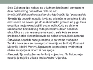 • Sela Zbijenog tipa nalaze se u južnom istočnom i centralnom
  delu balkanskog poluostrva.Dele se na:
  timočki,čitlučki,mediteranski tursko-istočnjački tip i panonski tip
• Timočki tip seoskih naselja javlja se u istočnim delovima Srbije
  od Dunava na severu pa do makedonske granice na jugu.Sela
  ovog tipa imaju okruglasti ili ovalni oblik.Kuće su zbijene i
  razmeštene bez ikakvog reda pored krivudavih seoskuh
  ulica.Ulice su usmerene prema centru sela koje se zove
  sredselo,horilo ili zborište(ovde se nalazi crkva,škola,kafana)
• Čitlučki tip seoskih naselja nastao je za vreme vladavine
  Turaka i ova sela su najrasprostranjenija na teritoriji Kosova i
  Metohije i dolini Morave.Uglavnom su pravilnog kvadratnog
  oblika sa spoljnim zidom ili bez njega.
• Panonski tip zastupljen na teritoriji vojvodine. Na fizionomiju
  naselja je najviše uticaja imala Austro-Ugarska.
 