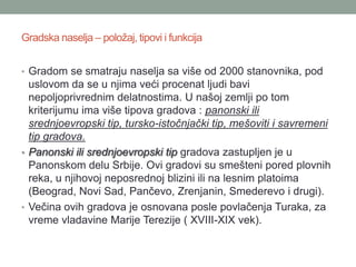 Gradska naselja – položaj, tipovi i funkcija


• Gradom se smatraju naselja sa više od 2000 stanovnika, pod
  uslovom da se u njima veći procenat ljudi bavi
  nepoljoprivrednim delatnostima. U našoj zemlji po tom
  kriterijumu ima više tipova gradova : panonski ili
  srednjoevropski tip, tursko-istočnjački tip, mešoviti i savremeni
  tip gradova.
• Panonski ili srednjoevropski tip gradova zastupljen je u
  Panonskom delu Srbije. Ovi gradovi su smešteni pored plovnih
  reka, u njihovoj neposrednoj blizini ili na lesnim platoima
  (Beograd, Novi Sad, Pančevo, Zrenjanin, Smederevo i drugi).
• Večina ovih gradova je osnovana posle povlačenja Turaka, za
  vreme vladavine Marije Terezije ( XVIII-XIX vek).
 