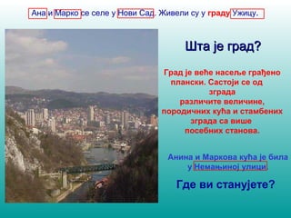 Ана и Марко се селе у Нови Сад. Живели су у граду Ужицу. 
ШШттаа јјее ггрраадд?? 
Град је веће насеље грађено 
плански. Састоји се од 
зграда 
различите величине, 
породичних кућа и стамбених 
зграда са више 
посебних станова. 
Анина и Маркова кућа је била 
у Немањиној улици. 
Где ви станујете? 
 