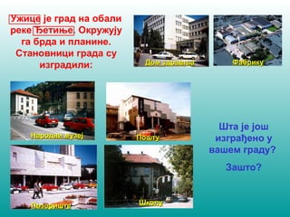 Ужице je град на обали 
реке Ђетиње. Окружују 
га брда и планине. 
Становници града су 
изградили: 
ДДоомм ззддррааввљљаа ФФааббррииккуу 
Шта је још 
изграђено у 
вашем граду? 
Зашто? 
ННааррооддннии ммууззеејј ППоошшттуу 
ППооззоорриишшттее ШШккооллуу 
 