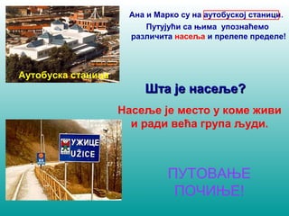 Аутобуска станица 
Ана и Марко су на аутобуској станици. 
Путујући са њима упознаћемо 
различита насеља и прелепе пределе! 
ШШттаа јјее ннаассеељљее?? 
Насеље је место у коме живи 
и ради већа група људи. 
ПУТОВАЊЕ 
ПОЧИЊЕ! 
 