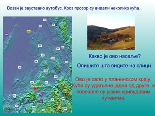 Возач је зауставио аутобус. Кроз прозор су видели неколико кућа. 
Какво је ово насеље? 
Опишите шта видите на слици. 
Ово је село у планинском крају. 
Куће су удаљене једна од друге и 
повезане су уским кривудавим 
путевима. 
Ражана 
 