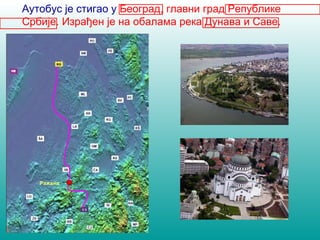 Аутобус је стигао у Београд, главни град Републике 
Србије. Израђен је на обалама река Дунава и Саве. 
Нови Сад 
Ужице 
Ражана 
 