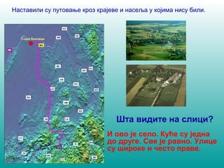 Наставили су путовање кроз крајеве и насеља у којима нису били. 
Шта видите на слици? 
И ово је село. Куће су једна 
до друге. Све је равно. Улице 
су широке и често праве. 
Стари Бановци 
 