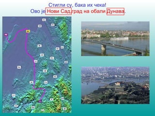 Стигли су, бака их чека! 
Ово је Нови Сад,град на обали Дунава. 
 