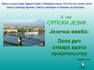 Бака и унуци сада заједно живе у Змајевој улици. На путу до школе често 
сретну комшију Бранка. Увек је насмејан и спреман за разговор. 
3. час 
СРПСКИ ЈЕЗИК 
Језичка вежба: 
Лепа реч 
отвара врата 
пријатељства 
Припрема за час 
Microsoft Word 
Document 
 