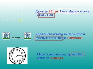 Данас је 29. јун. Ана и Марко се селе 
у Нови Сад. 
Удаљеност између њихове куће и 
аутобуске станице је 100метара. 
Марко гледа на сат, јер аутобус 
креће за 5 минута. 
Јун 2007. године 
П У С Ч П С Н 
28 29 30 31 1 2 3 
4 5 6 7 8 9 10 
11 12 13 14 15 16 17 
18 19 20 21 22 23 24 
25 26 27 28 29 30 
100 метара 
 