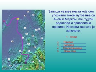 Запиши називе места која смо 
упознали током путовања са 
Аном и Марком, поштујући 
редослед и правописна 
правила. Настави као што је 
започето. 
1. Ужице 
Ражана 
Стари Бановци 
Нови Сад 
2. ___________________ 
3. ___________________ 
Београд 
4. ___________________ 
5. ___________________ 
 