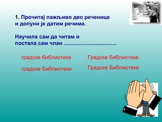 1. Прочитај пажљиво део реченице 
и допуни је датим речима. 
Научила сам да читам и 
постала сам члан ................................... 
градске библиотеке Градске библиотеке 
градске Библиотеке Градске Библиотеке 
 