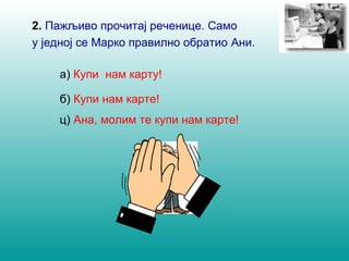 2. Пажљиво прочитај речeнице. Само 
у једној се Марко правилно oбратио Ани. 
а) Купи нам карту! 
б) Купи нам карте! 
ц) Ана, молим те купи нам карте! 
 