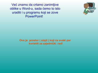 Već znamo da crtamo zanimljive 
oblike u Word-u, sada ćemo to isto 
uraditi i u programu koji se zove 
PowerPoint! 
Ovo je prostor ( slajd ) koji će svaki par 
koristiti za zajednički rad! 
 
