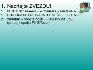 1. Nacrtajte ZVEZDU! 
• SETITE SE: DRAWING Þ AUTOSHAPES Þ BIRATE OBLIK, 
• STRELICA SE PRETVARA U +, VUČETE I CRTATE 
2. zadatak – obojite oblik Þ levi klik na ; 
(probaj i opciju Fill Effects) 
 