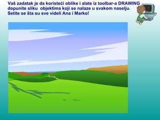 Vaš zadatak je da koristeći oblike i alate iz toolbar-a DRAWING 
dopunite sliku objektima koji se nalaze u svakom naselju. 
Setite se šta su sve videli Ana i Marko! 
 