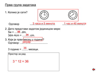 Прва група задатака 
1. Колико је сати? 
Одговор ............................ ......................... 
2. Дато представи задатом јединицом мере: 
5м = ..........dm. 
3dm 4cm = ...........cm. 
3. Који је први месец у години? 
Одговор: ..................................... 
3 године = ........ месеци. 
Простор за рад 
3 часа и 5 минута 1 час и 40 минута 
50 
34 
јануар 
36 
3 * 12 = 36 
 